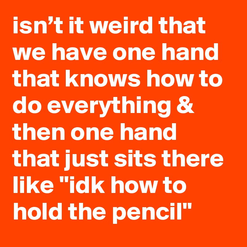 isn’t it weird that we have one hand that knows how to do everything & then one hand that just sits there like "idk how to hold the pencil"