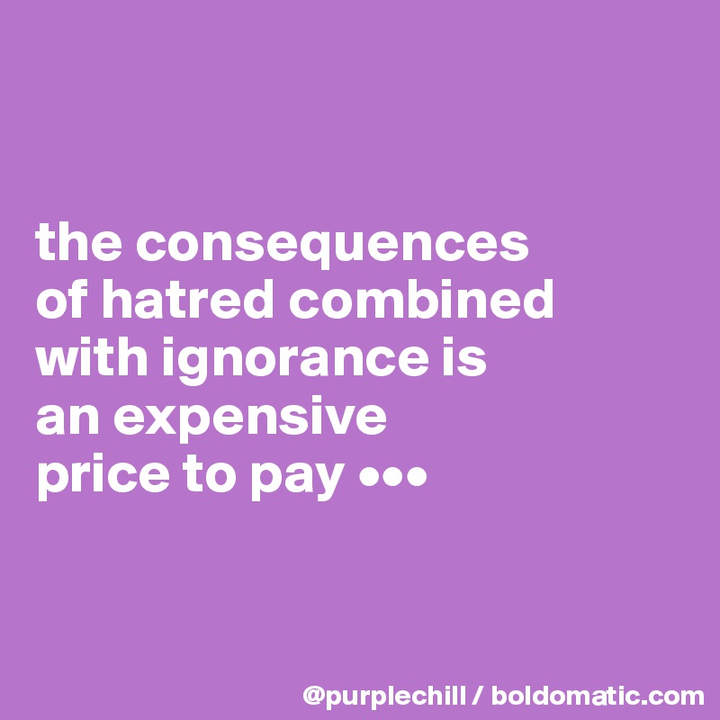 


the consequences 
of hatred combined 
with ignorance is 
an expensive 
price to pay •••


