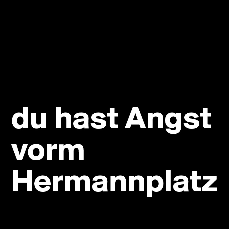 


du hast Angst vorm Hermannplatz