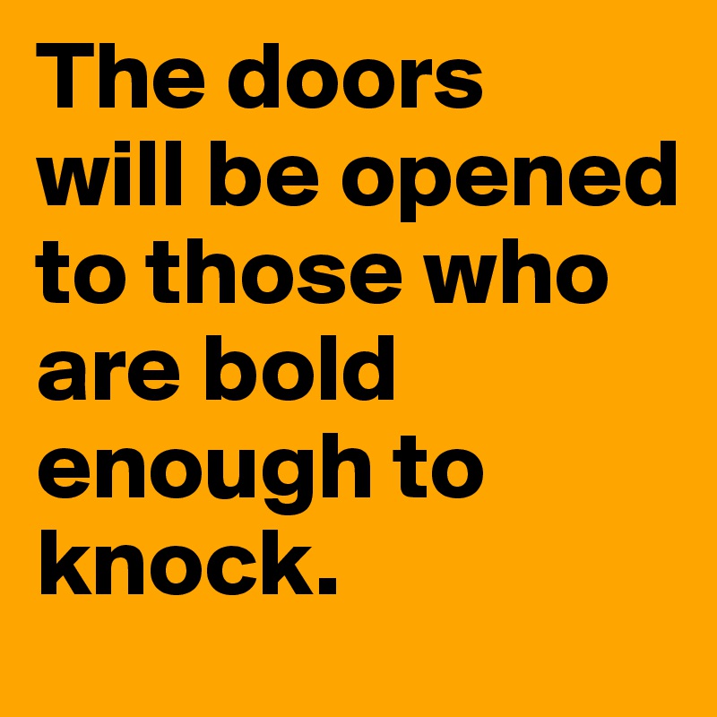 The doors 
will be opened to those who 
are bold enough to knock.