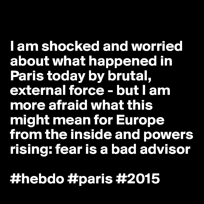

I am shocked and worried about what happened in Paris today by brutal, external force - but I am more afraid what this might mean for Europe from the inside and powers rising: fear is a bad advisor

#hebdo #paris #2015