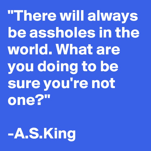 "There will always be assholes in the world. What are you doing to be sure you're not one?"

-A.S.King