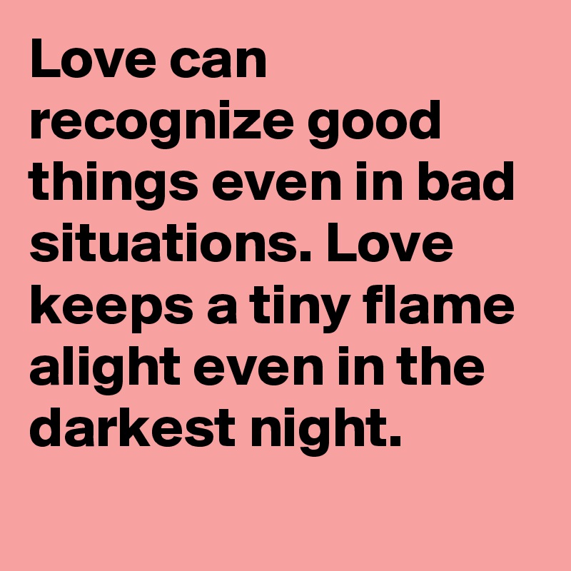 Love can recognize good things even in bad situations. Love keeps a tiny flame alight even in the darkest night.