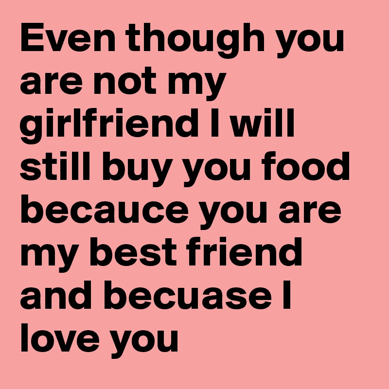 Even though you are not my girlfriend I will still buy you food becauce you are my best friend and becuase I love you 