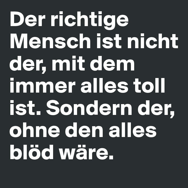 Der richtige Mensch ist nicht der, mit dem immer alles toll ist. Sondern der, ohne den alles blöd wäre.