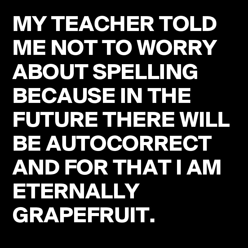 MY TEACHER TOLD ME NOT TO WORRY ABOUT SPELLING BECAUSE IN THE FUTURE THERE WILL BE AUTOCORRECT AND FOR THAT I AM ETERNALLY GRAPEFRUIT.