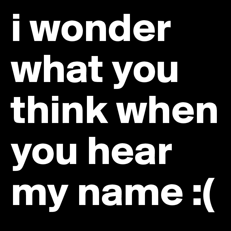 i wonder what you think when you hear my name :(