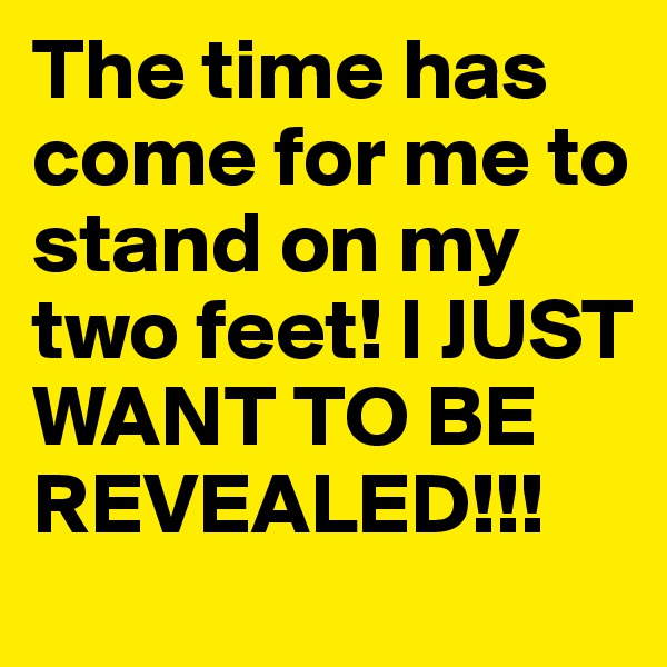 The time has come for me to stand on my two feet! I JUST WANT TO BE REVEALED!!!
