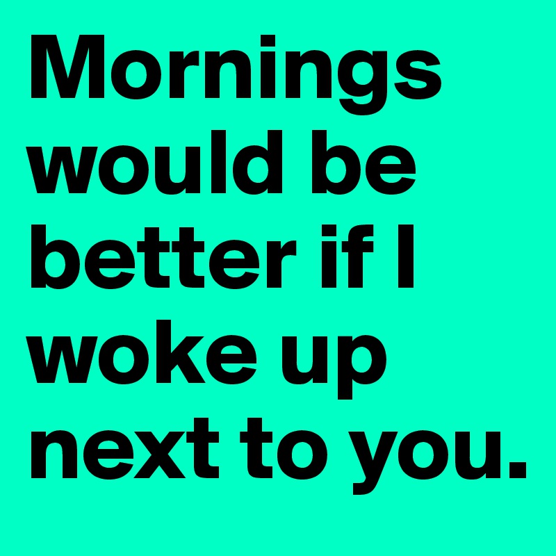 Mornings would be better if I woke up next to you.
