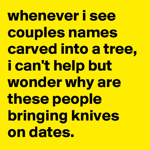 whenever i see couples names carved into a tree, i can't help but wonder why are these people bringing knives on dates.