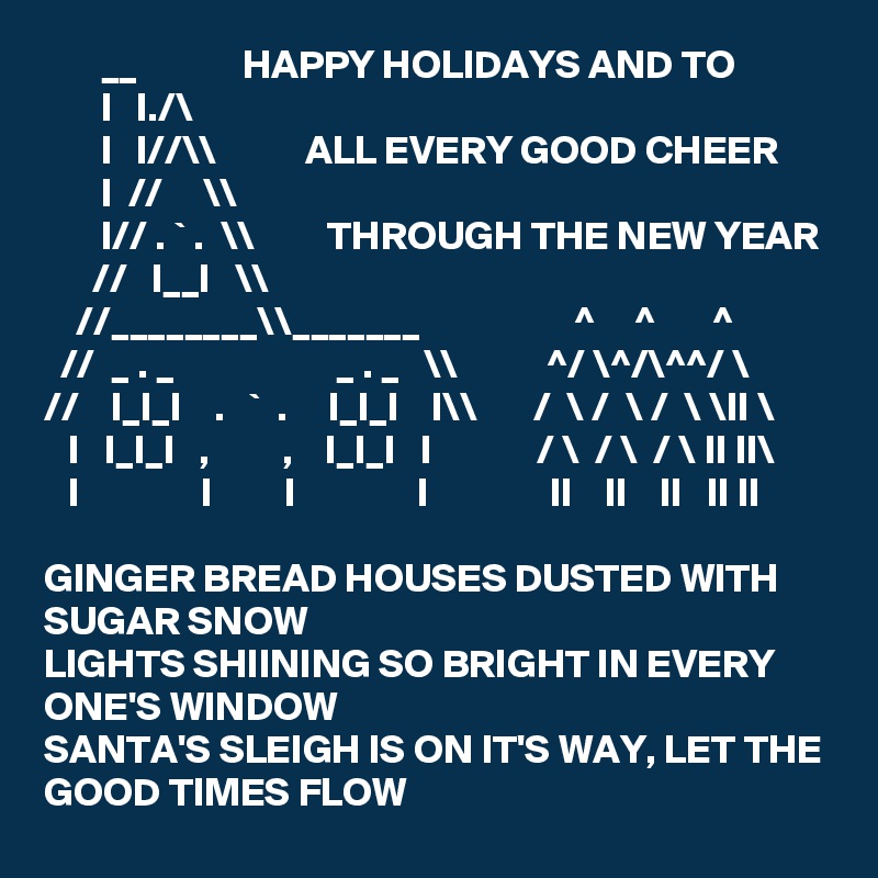        __             HAPPY HOLIDAYS AND TO
       I   I./\      
       I   I//\\           ALL EVERY GOOD CHEER
       I  //     \\
       I// . ` .  \\         THROUGH THE NEW YEAR
      //   I__I   \\
    //________\\_______                   ^     ^       ^
  //  _ . _                    _ . _   \\           ^/ \^/\^^/ \
//    I_I_I    .   `  .     I_I_I    I\\       /  \ /  \ /  \ \II \
   I   I_I_I   ,         ,    I_I_I   I             / \  / \  / \ II II\
   I               I         I               I               II    II    II   II II

GINGER BREAD HOUSES DUSTED WITH SUGAR SNOW
LIGHTS SHIINING SO BRIGHT IN EVERY ONE'S WINDOW 
SANTA'S SLEIGH IS ON IT'S WAY, LET THE GOOD TIMES FLOW  