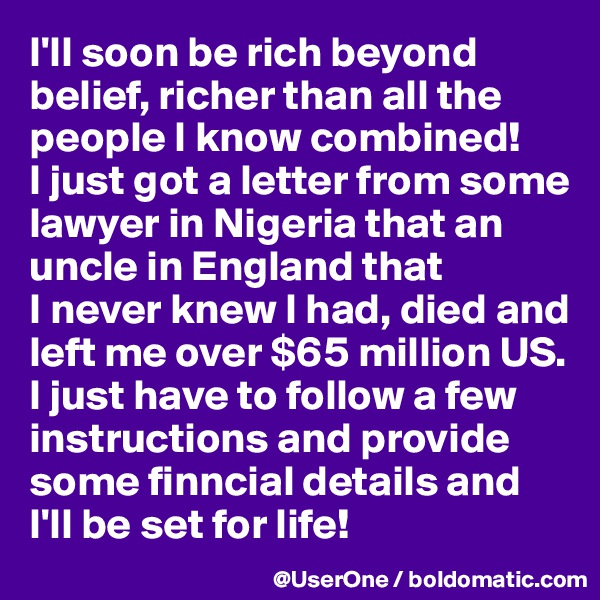 I'll soon be rich beyond belief, richer than all the people I know combined! 
I just got a letter from some lawyer in Nigeria that an uncle in England that 
I never knew I had, died and left me over $65 million US. I just have to follow a few instructions and provide some finncial details and I'll be set for life!