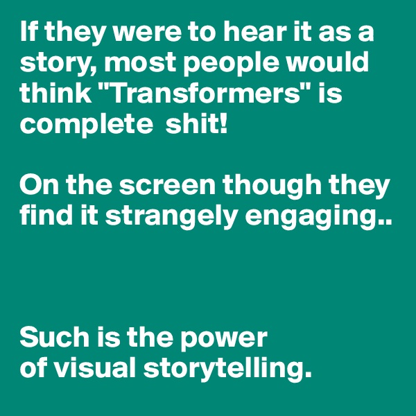 If they were to hear it as a story, most people would think "Transformers" is complete  shit!

On the screen though they find it strangely engaging..



Such is the power
of visual storytelling.