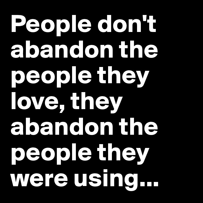 People don't abandon the people they love, they abandon the people they were using...