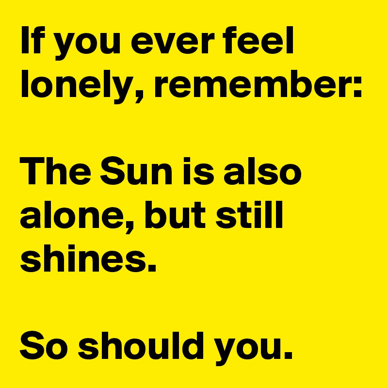 If you ever feel lonely, remember:

The Sun is also alone, but still shines. 

So should you.