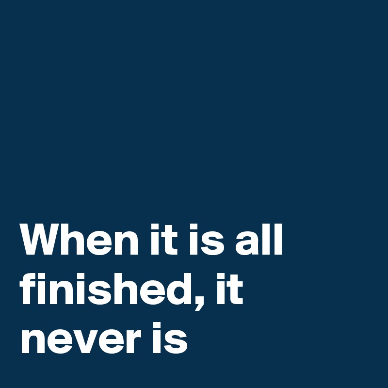 



When it is all finished, it never is