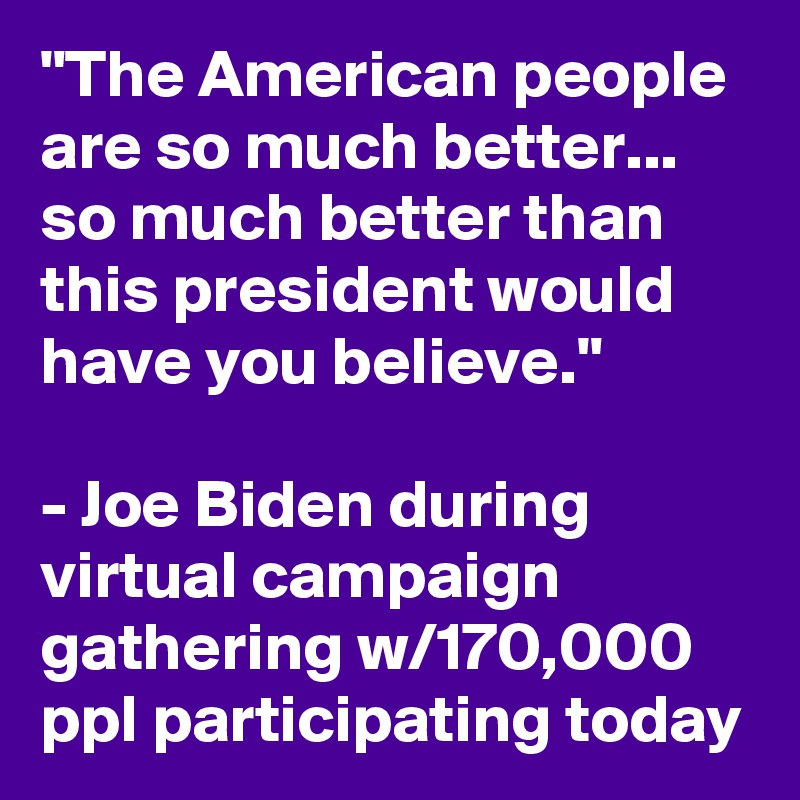 "The American people are so much better... so much better than this president would have you believe." 

- Joe Biden during virtual campaign gathering w/170,000 ppl participating today