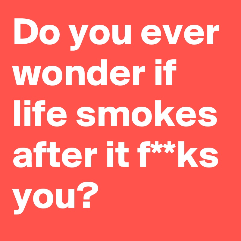 Do you ever wonder if life smokes after it f**ks you?