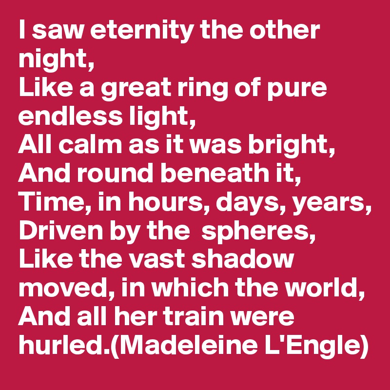 I saw eternity the other night,
Like a great ring of pure endless light,
All calm as it was bright,
And round beneath it,
Time, in hours, days, years,
Driven by the  spheres,
Like the vast shadow moved, in which the world,
And all her train were hurled.(Madeleine L'Engle)