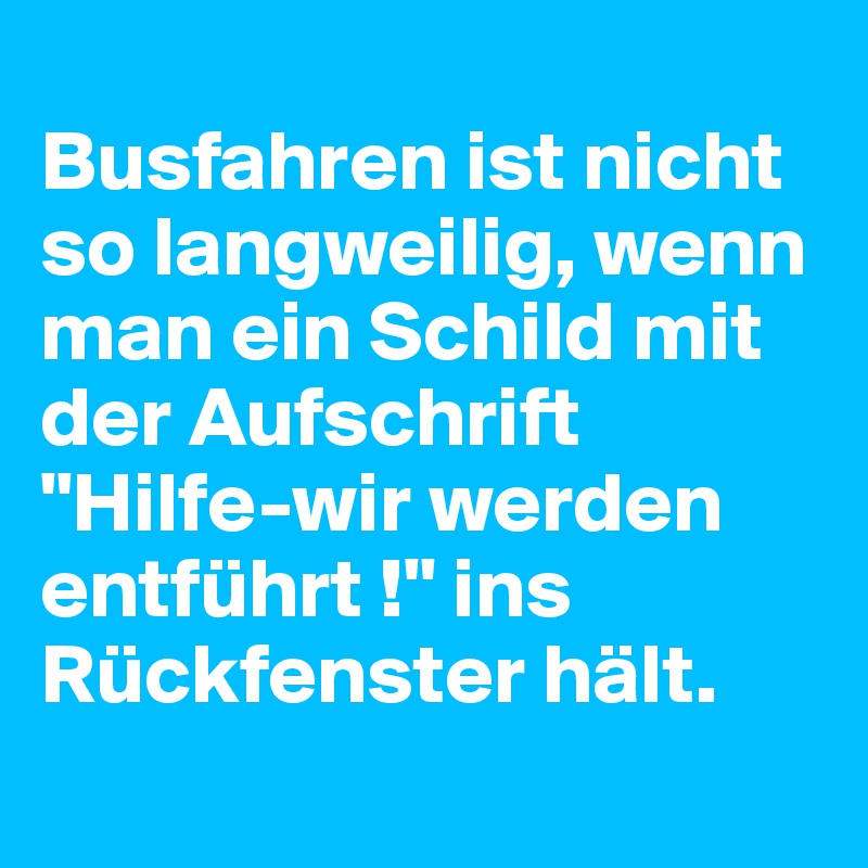 
Busfahren ist nicht so langweilig, wenn man ein Schild mit der Aufschrift "Hilfe-wir werden entführt !" ins Rückfenster hält.
