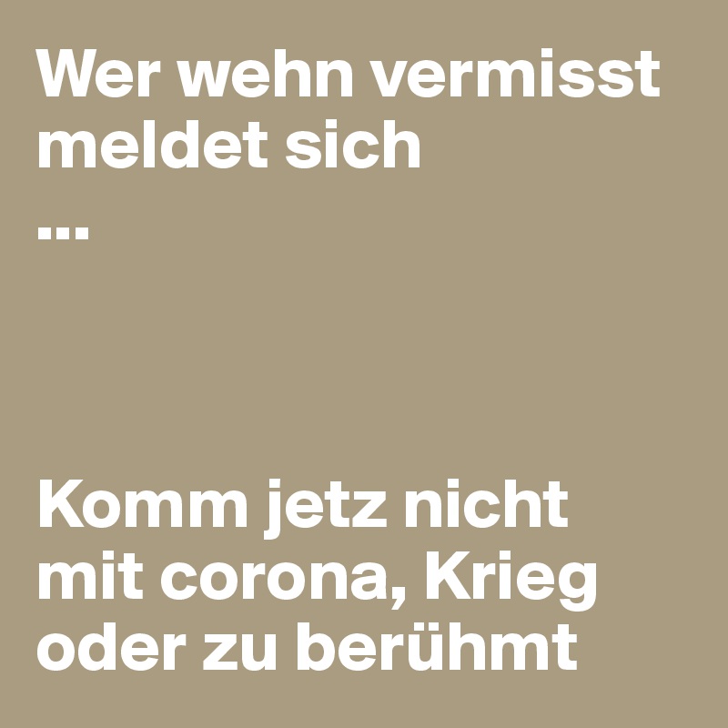 Wer wehn vermisst meldet sich 
...



Komm jetz nicht mit corona, Krieg oder zu berühmt