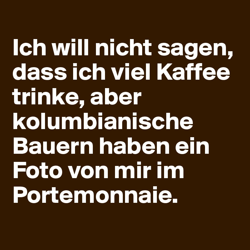 
Ich will nicht sagen, dass ich viel Kaffee trinke, aber kolumbianische Bauern haben ein Foto von mir im Portemonnaie.
