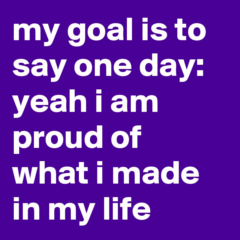 my goal is to say one day: yeah i am proud of what i made in my life 