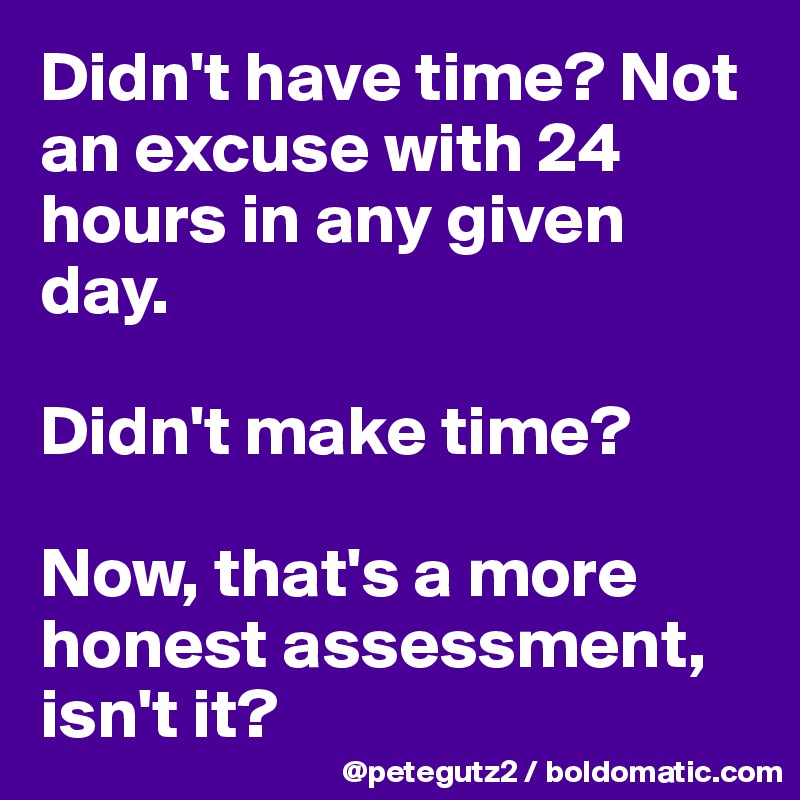 Didn't have time? Not an excuse with 24 hours in any given day.

Didn't make time?

Now, that's a more honest assessment, isn't it?