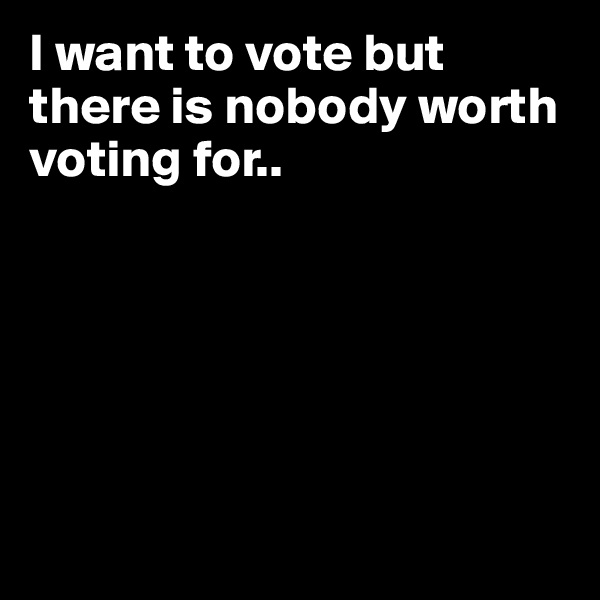I want to vote but there is nobody worth voting for.. 






