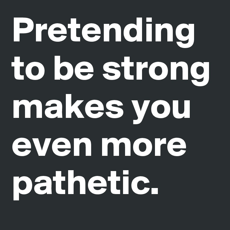 Pretending to be strong makes you even more pathetic.