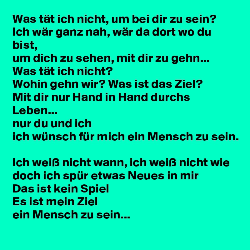 Was tät ich nicht, um bei dir zu sein? 
Ich wär ganz nah, wär da dort wo du bist, 
um dich zu sehen, mit dir zu gehn... 
Was tät ich nicht?  
Wohin gehn wir? Was ist das Ziel? 
Mit dir nur Hand in Hand durchs Leben...  
nur du und ich 
ich wünsch für mich ein Mensch zu sein.  

Ich weiß nicht wann, ich weiß nicht wie 
doch ich spür etwas Neues in mir 
Das ist kein Spiel
Es ist mein Ziel 
ein Mensch zu sein...  