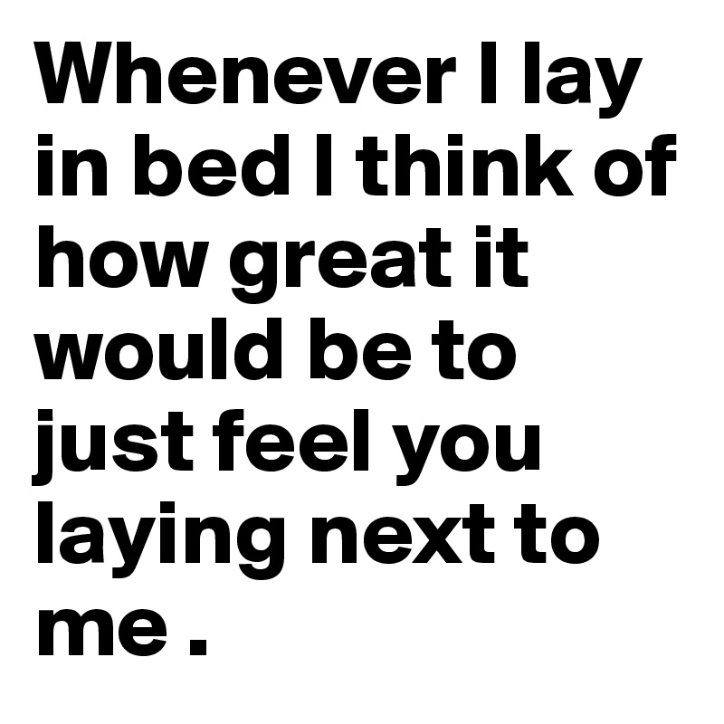 Whenever I lay in bed I think of how great it would be to just feel you laying next to me . 