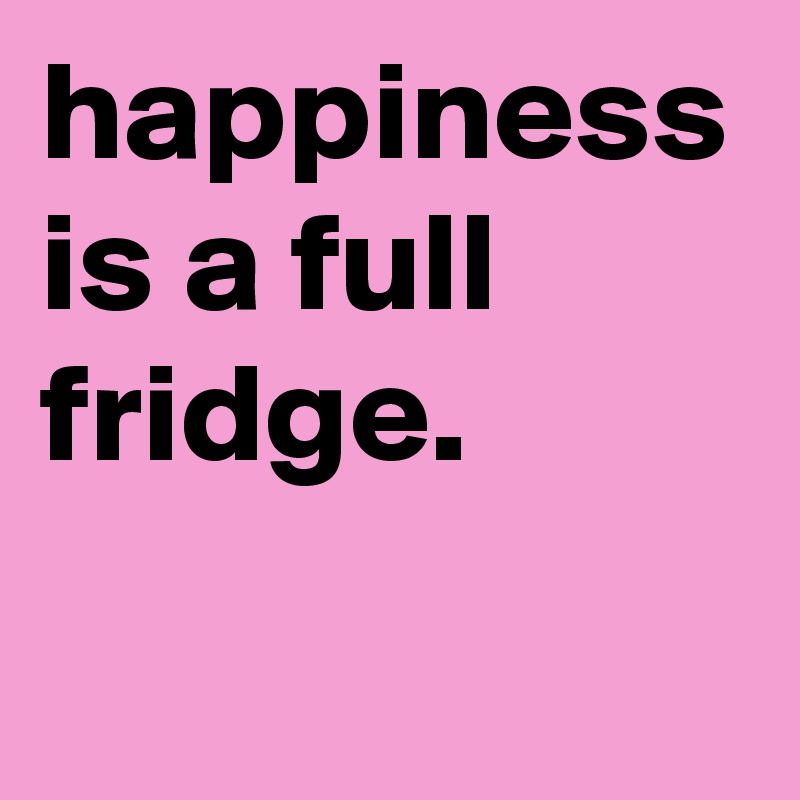 happiness is a full fridge.