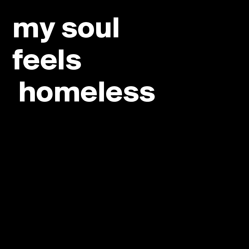 my soul 
feels
 homeless



