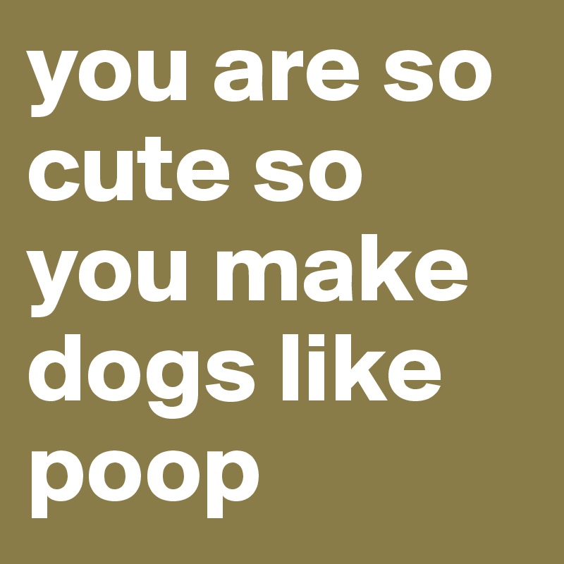 you are so cute so you make dogs like poop