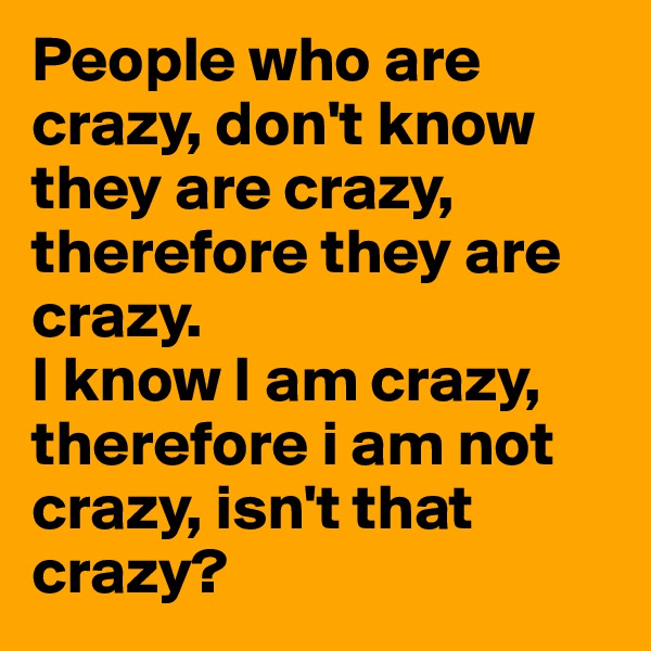 People who are crazy, don't know they are crazy, therefore they are crazy.
I know I am crazy, therefore i am not crazy, isn't that crazy?