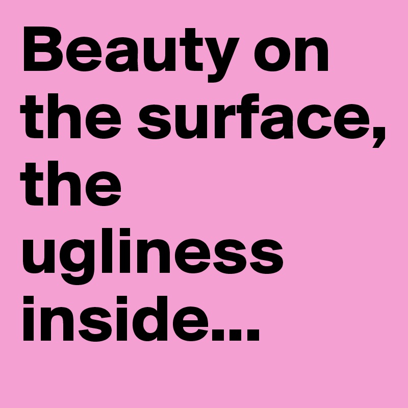 Beauty on the surface, the ugliness inside...