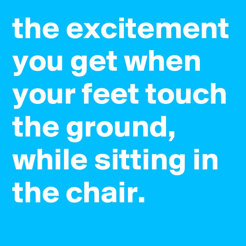 the excitement you get when your feet touch the ground, while sitting in the chair. 