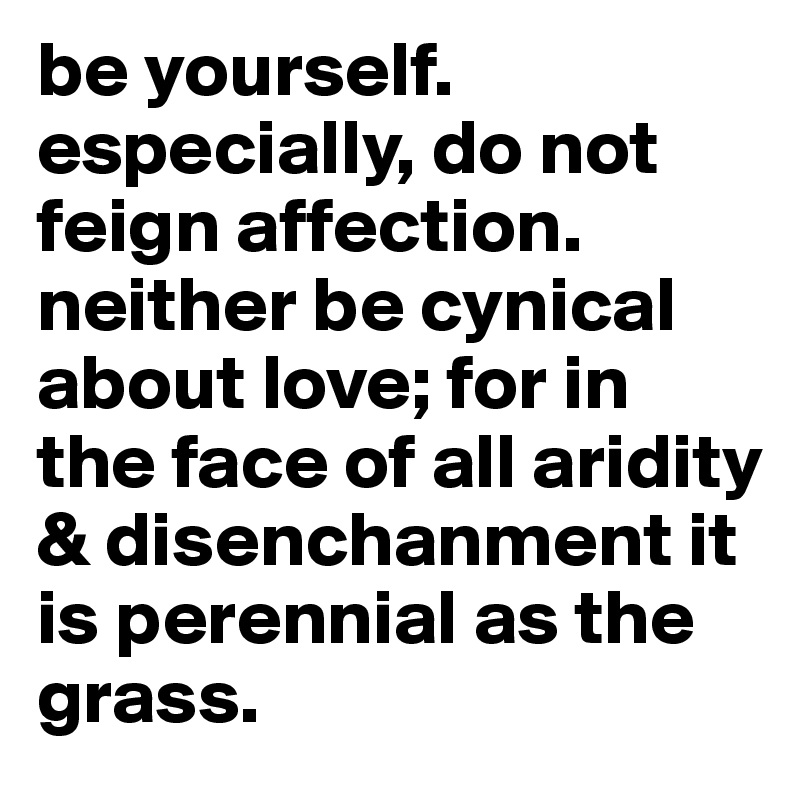 be yourself. especially, do not feign affection. neither be cynical about love; for in the face of all aridity & disenchanment it is perennial as the grass.  