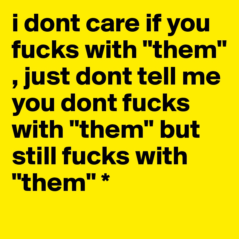 i dont care if you fucks with "them" , just dont tell me you dont fucks with "them" but still fucks with "them" * 
