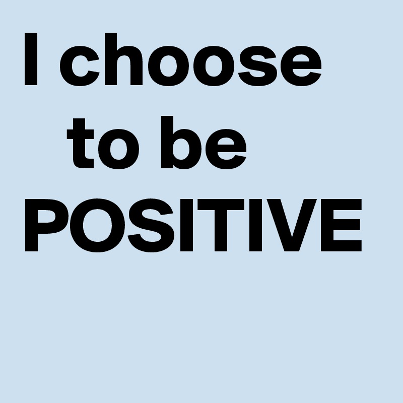I choose      to be POSITIVE