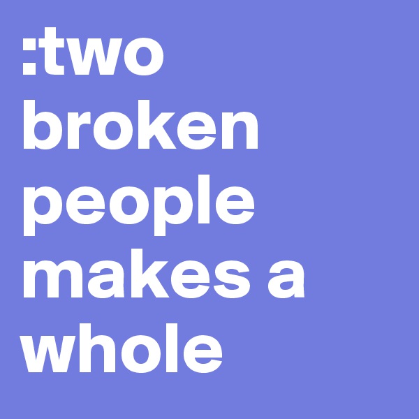 :two broken people makes a whole 