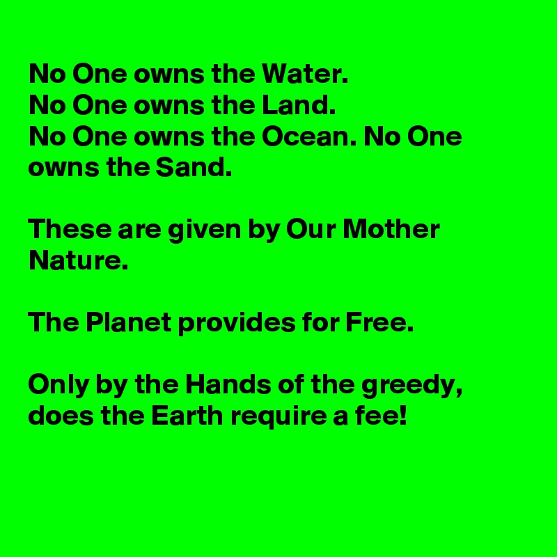 
No One owns the Water.
No One owns the Land.
No One owns the Ocean. No One owns the Sand.

These are given by Our Mother Nature.

The Planet provides for Free.

Only by the Hands of the greedy, does the Earth require a fee!


