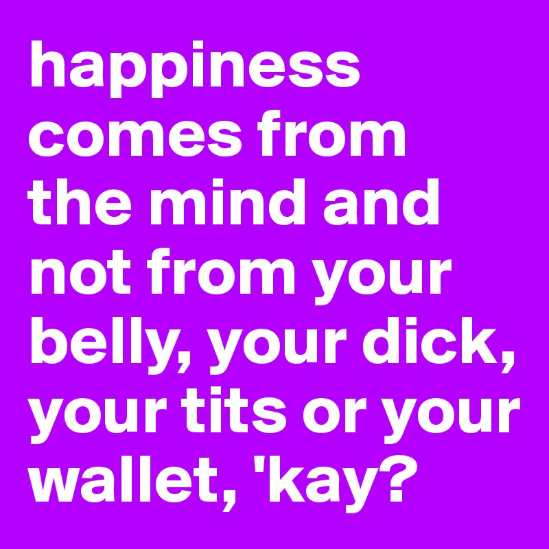 happiness comes from the mind and not from your belly, your dick, your tits or your wallet, 'kay?