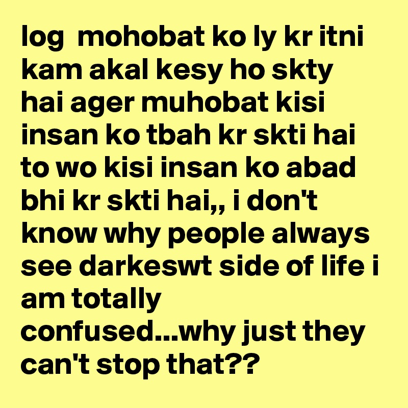 log  mohobat ko ly kr itni kam akal kesy ho skty hai ager muhobat kisi insan ko tbah kr skti hai to wo kisi insan ko abad bhi kr skti hai,, i don't know why people always see darkeswt side of life i am totally confused...why just they can't stop that??