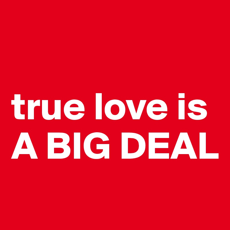 

true love is 
A BIG DEAL
