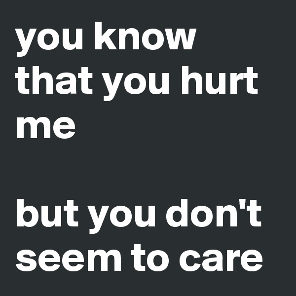 you know that you hurt me

but you don't seem to care