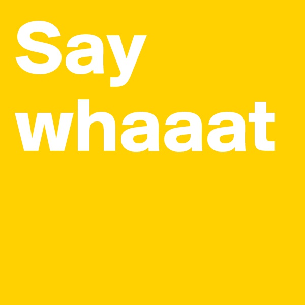 Say whaaat
