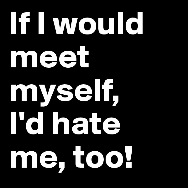 If I would meet myself, 
I'd hate me, too! 