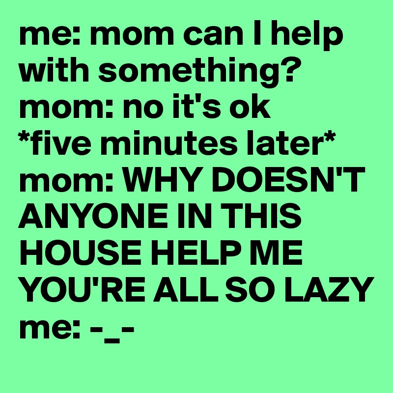 me: mom can I help with something?
mom: no it's ok
*five minutes later*
mom: WHY DOESN'T ANYONE IN THIS HOUSE HELP ME YOU'RE ALL SO LAZY
me: -_-
